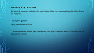 LA DEFINICIÓN DE OBJETIVOS
• En general, según las metodologías que más se utilizan en nuestro país se identifican 2 tipos
de objetivos:
•
• - El objetivo general
• - Los objetivos específicos
•
• La diferencia entre ambos tipos de objetivos y las relaciones entre ellos podría graficarse de
la siguiente manera:
 