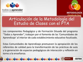 Articulación de la Metodología del 
Estudio de Clases con el PTA 
Los componentes Pedagógico y de Formación Situada del programa 
“Todos a Aprender”, trabajan por el fomento de las ‘Comunidades de 
Aprendizaje’ al interior de cada establecimiento educativo focalizado. 
Estas Comunidades de Aprendizaje promueven la apropiación de los 
referentes de calidad para la transformación de las prácticas de aula 
y la generación de espacios pedagógicos de interacción y reflexión en 
torno a la enseñanza. 
 