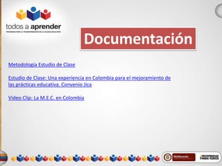 Documentación 
Metodología Estudio de Clase 
Estudio de Clase: Una experiencia en Colombia para el mejoramiento de 
las prácticas educativa. Convenio Jica 
Video Clip: La M.E.C. en Colombia 
 