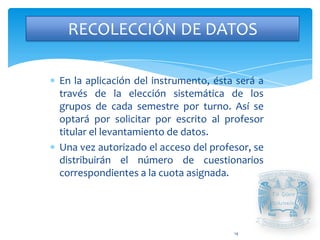RECOLECCIÓN DE DATOS

En la aplicación del instrumento, ésta será a
través de la elección sistemática de los
grupos de cada semestre por turno. Así se
optará por solicitar por escrito al profesor
titular el levantamiento de datos.
Una vez autorizado el acceso del profesor, se
distribuirán el número de cuestionarios
correspondientes a la cuota asignada.




                                      14
 