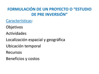 FORMULACIÓN DE UN PROYECTO O “ESTUDIO
DE PRE INVERSIÓN”
Características:
Objetivos
Actividades
Localización espacial y geográfica
Ubicación temporal
Recursos
Beneficios y costos
 