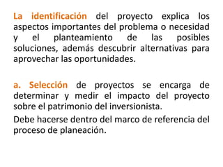La identificación del proyecto explica los
aspectos importantes del problema o necesidad
y el planteamiento de las posibles
soluciones, además descubrir alternativas para
aprovechar las oportunidades.
a. Selección de proyectos se encarga de
determinar y medir el impacto del proyecto
sobre el patrimonio del inversionista.
Debe hacerse dentro del marco de referencia del
proceso de planeación.
 
