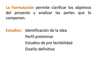 La Formulación permite clarificar los objetivos
del proyecto y analizar las partes que lo
componen.
Estudios: Identificación de la idea
Perfil preliminar
Estudios de pre factibilidad
Diseño definitivo
 