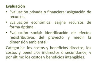 Evaluación
• Evaluación privada o financiera: asignación de
recursos.
• Evaluación económica: asigna recursos de
forma óptima.
• Evaluación social: identificación de efectos
redistributivos del proyecto y medir la
dimensión ambiental.
Categorías: los costos y beneficios directos, los
costos y beneficios indirectos o secundarios, y
por último los costos y beneficios intangibles.
 