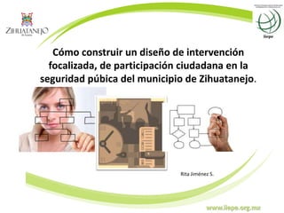 www.iiepe.org.mx
Cómo construir un diseño de intervención
focalizada, de participación ciudadana en la
seguridad púbica del municipio de Zihuatanejo.
Rita Jiménez S.
 