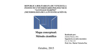 REPUBLICA BOLIVARIANA DE VENEZUELA
INSTITUTO UNIVERSITARIO POLITECNICO
“SANTIAGO MARIÑO”
(METODOLOGÍA DE LA INVESTIGACIÓN II)
Mapa conceptual:
Método científico
Octubre, 2015
Realizado por:
Zabala Danny (46)
Ingeniería en mtto mecánico
CI: 23.768.135
Prof. Lic. María Victoria Paz
 