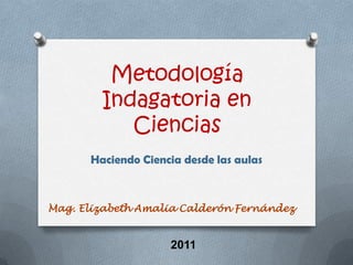 Metodología Indagatoria en Ciencias Haciendo Ciencia desde las aulas Mag. Elizabeth Amalia Calderón Fernández 2011 