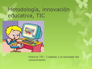 Metodología, innovación
educativa, TIC




       Historia TIC: 3 etapas y la sociedad del
       conocimiento
 