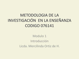 METODOLOGIA DE LA
INVESTIGACIÓN EN LA ENSEÑANZA
CODIGO 076141
Modulo 1
Introducción
Licda. Mercilinda Ortiz de H.
 