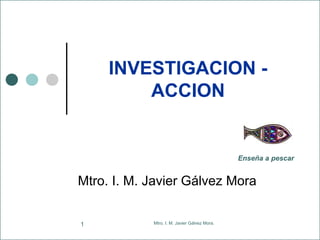 Mtro. I. M. Javier Gálvez Mora.1
INVESTIGACION -
ACCION
Mtro. I. M. Javier Gálvez Mora
Enseña a pescar
 