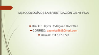METODOLOGÍA DE LA INVESTIGACIÓN CIENTÍFICA
Dra. C.: Daymi Rodríguez González
CORREO: daymicc56@Gmail.com
Celular: 311 157 8773
 