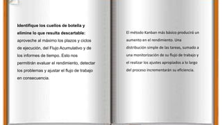 Identifique los cuellos de botella y
elimine lo que resulta descartable:
aproveche al máximo los plazos y ciclos
de ejecución, del Flujo Acumulativo y de
los informes de tiempo. Esto nos
permitirán evaluar el rendimiento, detectar
los problemas y ajustar el flujo de trabajo
en consecuencia.
El método Kanban más básico producirá un
aumento en el rendimiento. Una
distribución simple de las tareas, sumado a
una monitorización de su flujo de trabajo y
el realizar los ajustes apropiados a lo largo
del proceso incrementarán su eficiencia.
 