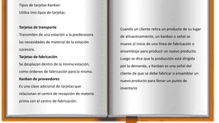 Tipos de tarjetas Kanban
Utiliza tres tipos de tarjetas:
Tarjetas de transporte
Transmiten de una estación a la predecesora
las necesidades de material de la estación
sucesora.
Tarjetas de fabricación
Se desplazan dentro de la misma estación,
como órdenes de fabricación para la misma.
Kanban de proveedores
Es una clase adicional de tarjetas que
relacionan el centro de recepción de materia
prima con el centro de fabricación.
Cuando un cliente retira un producto de su lugar
de almacenamiento, un kanban o señal se
mueve al inicio de una línea de fabricación o
ensamblaje para producir un nuevo producto.
Luego se dice que la producción está dirigida
por la demanda, y Kanban es una señal del
cliente de que se debe fabricar o ensamblar un
nuevo producto para llenar un punto de
inventario
 