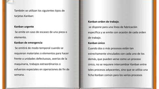 También se utilizan los siguientes tipos de
tarjetas Kanban:
Kanban urgente
Se emite en caso de escasez de una pieza o
elemento.
Kanban de emergencia
Se emitirá de modo temporal cuando se
requieran materiales o elementos para hacer
frente a unidades defectuosas, averías de la
maquinaria, trabajos extraordinarios o
esfuerzos especiales en operaciones de fin de
semana.
Kanban orden de trabajo.
se dispone para una línea de fabricación
específica y se emite con ocasión de cada orden
de trabajo.
Kanban único
Cuando dos o más procesos están tan
estrechamente vinculados con cada uno de los
demás, que pueden verse como un proceso
único, no se requiere intercambiar Kanban entre
tales procesos adyacentes, sino que se utiliza una
ficha Kanban común para los varios procesos
 