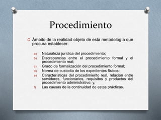 Procedimiento
O Ámbito de la realidad objeto de esta metodología que
procura establecer:
a) Naturaleza jurídica del procedimiento;
b) Discrepancias entre el procedimiento formal y el
procedimiento real;
c) Grado de formalización del procedimiento formal;
d) Norma de custodia de los expedientes físicos;
e) Características del procedimiento real, relación entre
servidores, funcionarios, requisitos y productos del
procedimiento administrativo; y,
f) Las causas de la continuidad de estas prácticas.
 