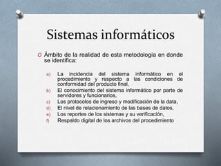 Sistemas informáticos
O Ámbito de la realidad de esta metodología en donde
se identifica:
a) La incidencia del sistema informático en el
procedimiento y respecto a las condiciones de
conformidad del producto final,
b) El conocimiento del sistema informático por parte de
servidores y funcionarios,
c) Los protocolos de ingreso y modificación de la data,
d) El nivel de relacionamiento de las bases de datos,
e) Los reportes de los sistemas y su verificación,
f) Respaldo digital de los archivos del procedimiento
 