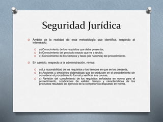 Seguridad Jurídica
O Ámbito de la realidad de esta metodología que identifica, respecto al
interesado:
O a) Conocimiento de los requisitos que debe presentar,
O b) Conocimiento del producto exacto que va a recibir,
O c) Conocimiento de los tiempos y fases (de haberlos) del procedimiento.
O En cambio, respecto a la administración, revisa:
O a) La razonabilidad de los requisitos y los tiempos en que se los presenta,
O b) Acciones u omisiones sistemáticas que se producen en el procedimiento sin
considerar el procedimiento formal y verificar sus causas,
O c) Revisión del cumplimiento de los requisitos señalados en norma para el
procedimiento, condiciones de validez, tiempo y características de los
productos resultado del ejercicio de la competencia dispuesto en norma.
 