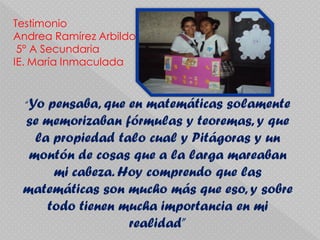 Testimonio
Andrea Ramírez Arbildo
 5° A Secundaria
IE. María Inmaculada


  “Yopensaba, que en matemáticas solamente
 se memorizaban fórmulas y teoremas, y que
   la propiedad talo cual y Pitágoras y un
  montón de cosas que a la larga mareaban
      mi cabeza. Hoy comprendo que las
 matemáticas son mucho más que eso, y sobre
     todo tienen mucha importancia en mi
                  realidad”
 