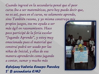Cuando ingresé en la secundaria pensé que el peor
curso iba a ser matemáticas, pero hoy puedo decir que,
no es así, pues en el curso, no solamente aprendo,
sino También razono, y yo misma construyo mis
propios juegos, eso me ayuda a ser
más ágil en razonamiento. Hace
poco participé de la feria escolar
“Jugando Aprendo”, y estoy muy
emocionada pues el material que
construí podrá ser usado por las
niñas de Inicial, y ellas de esa
manera aprenderán como jugando
a contar, sumar y mucho más
Estefany Valeria Cenepo Paredes
2° B secundaria CMI
 