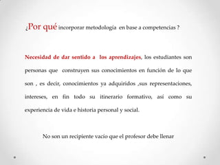 ¿Por

qué incorporar metodología

en base a competencias ?

Necesidad de dar sentido a los aprendizajes, los estudiantes son
personas que construyen sus conocimientos en función de lo que
son , es decir, conocimientos ya adquiridos ,sus representaciones,

intereses, en fin todo su itinerario formativo, así como su
experiencia de vida e historia personal y social.

No son un recipiente vacío que el profesor debe llenar

 