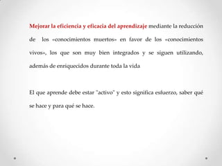 Mejorar la eficiencia y eficacia del aprendizaje mediante la reducción

de

los «conocimientos muertos» en favor de los «conocimientos

vivos», los que son muy bien integrados y se siguen utilizando,
además de enriquecidos durante toda la vida

El que aprende debe estar "activo" y esto significa esfuerzo, saber qué
se hace y para qué se hace.

 