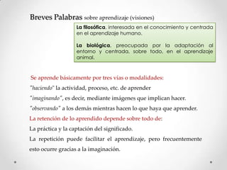 Breves Palabras sobre aprendizaje (visiones)
La filosófica, interesada en el conocimiento y centrada
en el aprendizaje humano.
La biológica, preocupada por la adaptación al
entorno y centrada, sobre todo, en el aprendizaje
animal.

Se aprende básicamente por tres vías o modalidades:
"haciendo" la actividad, proceso, etc. de aprender

"imaginando", es decir, mediante imágenes que implican hacer.
"observando" a los demás mientras hacen lo que haya que aprender.
La retención de lo aprendido depende sobre todo de:
La práctica y la captación del significado.
La repetición puede facilitar el aprendizaje, pero frecuentemente
esto ocurre gracias a la imaginación.

 