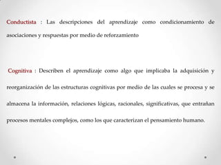Conductista : Las descripciones del aprendizaje como condicionamiento de

asociaciones y respuestas por medio de reforzamiento

Cognitiva : Describen el aprendizaje como algo que implicaba la adquisición y
reorganización de las estructuras cognitivas por medio de las cuales se procesa y se
almacena la información, relaciones lógicas, racionales, significativas, que entrañan
procesos mentales complejos, como los que caracterizan el pensamiento humano.

 