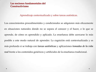 Las nociones fundamentales del
Constructivismo

Aprendizaje contextualizado y sobre tareas auténticas.
Los conocimientos procedimentales y condicionales se adquieren más eficazmente
en situaciones naturales donde no se separa el conocer y el hacer, o lo que se
aprende, de cómo es aprendido y aplicado. La enseñanza debe acercarse lo más
posible a este modo natural de aprender. La cognición está contextualizada y es
más profunda si se trabaja con tareas auténticas y aplicaciones tomadas de la vida
real frente a los contenidos genéricos y artificiales de la enseñanza tradicional.

 