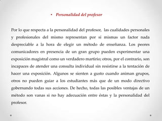 • Personalidad del profesor

Por lo que respecta a la personalidad del profesor, las cualidades personales
y profesionales del mismo representan por sí mismas un factor nada
despreciable a la hora de elegir un método de enseñanza. Los peores
comunicadores en presencia de un gran grupo pueden experimentar una
exposición magistral como un verdadero martirio; otros, por el contrario, son
incapaces de atender una consulta individual sin resistirse a la tentación de

hacer una exposición. Algunos se sienten a gusto cuando animan grupos,
otros no pueden guiar a los estudiantes más que de un modo directivo
gobernando todas sus acciones. De hecho, todas las posibles ventajas de un
método son vanas si no hay adecuación entre éstas y la personalidad del

profesor.

 