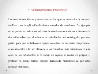 • Condiciones físicas y materiales

Las condiciones físicas y materiales en las que se desarrolla la docencia

facilitan o no la aplicación de ciertos métodos de enseñanza. Por ejemplo,
no se puede recurrir a los métodos de enseñanza orientados a favorecer la
discusión salvo que el número de estudiantes sea restringido; por otra

parte, para que un trabajo en equipo sea eficaz, es necesario comprometer
a los asistentes a fin de ofrecerse a las consultas, más numerosas en este
caso, de los estudiantes; si el trabajo en equipo se realiza en grupos, el
profesor no puede formar equipos demasiado numerosos ya que estos
resultan ineficaces.

 