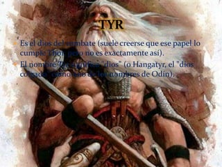 Es el dios del combate (suele creerse que ese papel lo
cumple Thor, pero no es exactamente así).
 El nombre Tyr significa "dios" (o Hangatyr, el "dios
colgado" como uno de los nombres de Odín).
 