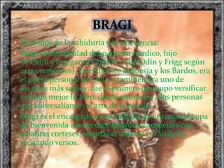  Es el dios de la sabiduría y la elocuencia.
 Bragi es una deidad del panteón nórdico, hijo
de Odín y la giganta Gunlod (o de Odín y Frigg según
otras versiones). Es el dios de la poesía y los Bardos, era
el poeta personal de Odín y también era uno de
los Ases más sabios; fue el primero que supo versificar
y el que mejor lo hizo, desde entonces, a las personas
que sobresalían en el arte de la poesía.
 Bragi es el encargado en el Valhalla de entregar la copa
de bienvenida a los recién llegados y acogerles con
palabras corteses, además él ameniza el Valhalla
recitando versos.
 
