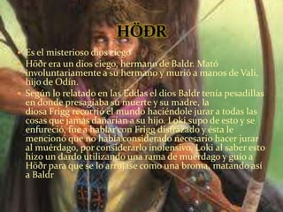  Es el misterioso dios ciego
 Höðr era un dios ciego, hermano de Baldr. Mató
involuntariamente a su hermano y murió a manos de Vali,
hijo de Odín.
 Según lo relatado en las Eddas el dios Baldr tenía pesadillas
en donde presagiaba su muerte y su madre, la
diosa Frigg recorrió el mundo haciéndole jurar a todas las
cosas que jamás dañarían a su hijo. Loki supo de esto y se
enfureció, fue a hablar con Frigg disfrazado y ésta le
mencionó que no había considerado necesario hacer jurar
al muérdago, por considerarlo inofensivo. Loki al saber esto
hizo un dardo utilizando una rama de muérdago y guío a
Höðr para que se lo arrojase como una broma, matando así
a Baldr
 