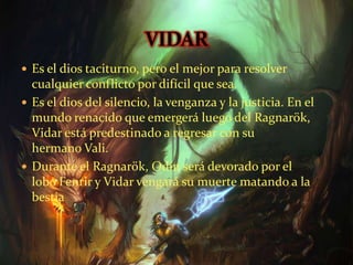  Es el dios taciturno, pero el mejor para resolver
cualquier conflicto por difícil que sea.
 Es el dios del silencio, la venganza y la justicia. En el
mundo renacido que emergerá luego del Ragnarök,
Vidar está predestinado a regresar con su
hermano Vali.
 Durante el Ragnarök, Odín será devorado por el
lobo Fenrir y Vidar vengará su muerte matando a la
bestia
 