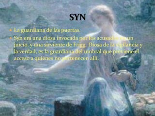  La guardiana de las puertas.
 Syn era una diosa invocada por los acusados en un
juicio, y una sirviente de Frigg. Diosa de la vigilancia y
la verdad, es la guardiana del umbral que previene el
acceso a quienes no pertenecen allí.
 