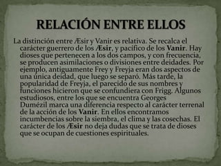 La distinción entre Æsir y Vanir es relativa. Se recalca el
carácter guerrero de los Æsir, y pacífico de los Vanir. Hay
dioses que pertenecen a los dos campos, y con frecuencia,
se producen asimilaciones o divisiones entre deidades. Por
ejemplo, antiguamente Frey y Freyja eran dos aspectos de
una única deidad, que luego se separó. Más tarde, la
popularidad de Freyja, el parecido de sus nombres y
funciones hicieron que se confundiera con Frigg. Algunos
estudiosos, entre los que se encuentra Georges
Dumézil marca una diferencia respecto al carácter terrenal
de la acción de los Vanir. En ellos encontramos
incumbencias sobre la siembra, el clima y las cosechas. El
carácter de los Æsir no deja dudas que se trata de dioses
que se ocupan de cuestiones espirituales.
 