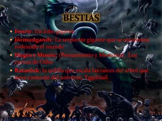  Fenrir: Un lobo gigante
 Jörmungandr: La serpiente gigante que se encuentra
rodeando el mundo
 Hugin y Munin: (Pensamiento y Memoria). Los
curvos de Odín
 Ratatösk: la ardilla que escala las raíces del árbol que
sirve como eje del universo, Yggdrasil
 