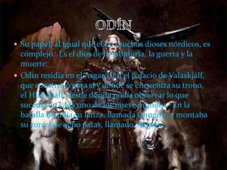  Su papel, al igual que el de muchos dioses nórdicos, es
complejo. Es el dios de la sabiduría, la guerra y la
muerte.
 Odín residía en el Asgard, en el palacio de Valaskjálf,
que construyó para sí y donde se encuentra su trono,
el Hliðskjálf, desde donde podía observar lo que
sucedía en cada uno de los nueve mundos.1 En la
batalla blandía su lanza, llamada Gungnir, y montaba
su corcel de ocho patas, llamado Sleipnir.
 