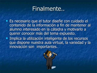 Finalmente.. Es necesario que el tutor diseñe con cuidado el contenido de la información a fin de mantener al alumno interesado en la cátedra y motivarlo a querer conocer más del tema expuesto. Implica la utilización inteligente de los recursos que dispone nuestra aula virtual, la variedad y la innovación son  importantes.  