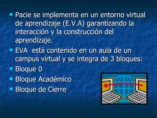 Pacie se implementa en un entorno virtual de aprendizaje (E.V.A) garantizando la interacción y la construcción del aprendizaje.  EVA  está contenido en un aula de un campus virtual y se integra de 3 bloques: Bloque 0 Bloque Académico Bloque de Cierre  
