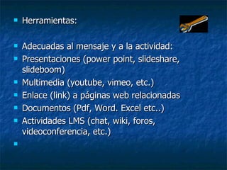 Herramientas: Adecuadas al mensaje y a la actividad: Presentaciones (power point, slideshare, slideboom) Multimedia (youtube, vimeo, etc.) Enlace (link) a páginas web relacionadas Documentos (Pdf, Word. Excel etc..)  Actividades LMS (chat, wiki, foros, videoconferencia, etc.)  