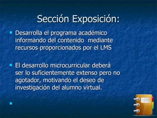 Sección Exposición: Desarrolla el programa académico informando del contenido  mediante recursos proporcionados por el LMS  El desarrollo microcurricular deberá ser lo suficientemente extenso pero no agotador, motivando el deseo de investigación del alumno virtual.  