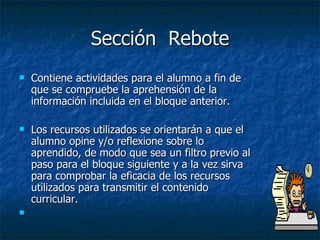 Sección  Rebote Contiene actividades para el alumno a fin de que se compruebe la aprehensión de la información incluida en el bloque anterior. Los recursos utilizados se orientarán a que el alumno opine y/o reflexione sobre lo aprendido, de modo que sea un filtro previo al paso para el bloque siguiente y a la vez sirva para comprobar la eficacia de los recursos utilizados para transmitir el contenido curricular.  