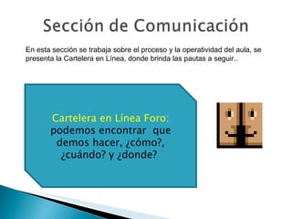 Cartelera en Línea Foro:  podemos encontrar  que demos hacer, ¿cómo?, ¿cuándo? y ¿donde?  En esta sección se trabaja sobre el proceso y la operatividad del aula, se presenta la Cartelera en Línea, donde brinda las pautas a seguir.. 