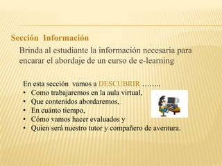 Sección Información Brinda al estudiante la información necesaria para encarar el abordaje de un curso de e-learningEn esta sección vamos a DESCUBRIR …….. Como trabajaremos en la aula virtual,