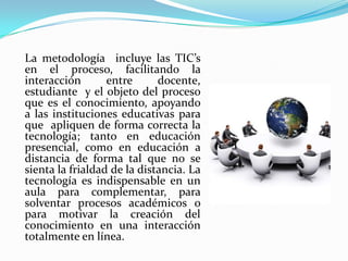 	La metodología  incluye las TIC’s en el proceso, facilitando la interacción entre docente, estudiante  y el objeto del proceso que es el conocimiento, apoyando a las instituciones educativas para que  apliquen de forma correcta la tecnología; tanto en educación presencial, como en educación a distancia de forma tal que no se sienta la frialdad de la distancia. La tecnología es indispensable en un aula para complementar, para solventar procesos académicos o para motivar la creación del conocimiento en una interacción totalmente en línea.