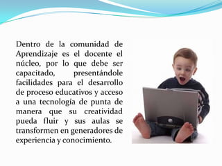 	Dentro de la comunidad de Aprendizaje es el docente el núcleo, por lo que debe ser capacitado, presentándole facilidades para el desarrollo de proceso educativos y acceso a una tecnología de punta de manera que su creatividad pueda fluir y sus aulas se transformen en generadores de experiencia y conocimiento.
