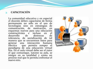 CAPACITACIÓN	La comunidad educativa y en especial el docente deben capacitarse de forma permanente no sólo en el uso de tecnologías sino en estrategias de comunicación, de motivación, en esquemas nuevos para una educación constructivista e incluso en el desarrollo de destrezas de tolerancia, de socialización de tal manera que se encuentren listos para generar una interacción humana efectiva  que permita romper el paradigma de una educación virtual fría. En el aula virtual debe ser el tutor el que comunique, tutoree su aula, se integre en su totalidad y exista un proceso real que le permita enfrentar el nuevo reto.  