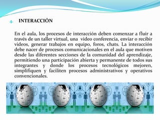 INTERACCIÓNEn el aula, los procesos de interacción deben comenzar a fluir a través de un taller virtual, una  video conferencia, enviar o recibir videos, generar trabajos en equipo, foros, chats. La interacción debe nacer de procesos comunicacionales en el aula que motiven desde las diferentes secciones de la comunidad del aprendizaje, permitiendo una participación abierta y permanente de todos sus integrantes y donde los procesos tecnológicos mejoren, simplifiquen y faciliten procesos administrativos y operativos convencionales.