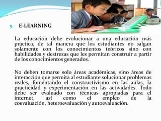 E-LEARNINGLa educación debe evolucionar a una educación más práctica, de tal manera que los estudiantes no salgan solamente con los conocimientos teóricos sino con habilidades y destrezas que les permitan construir a partir de los conocimientos generados.No deben tomarse solo áreas académicas, sino áreas de interacción que permita al estudiante solucionar problemas reales, fomentando el constructivismo en las aulas, la practicidad y experimentación en las actividades. Todo debe ser evaluado con técnicas apropiadas para el internet, así como el empleo de la coevaluación, heteroevaluación y autoevaluación.